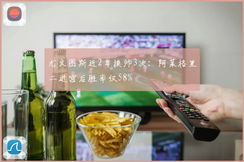 尤文图斯近2年换帅3次：阿莱格里二进宫后胜率仅58%