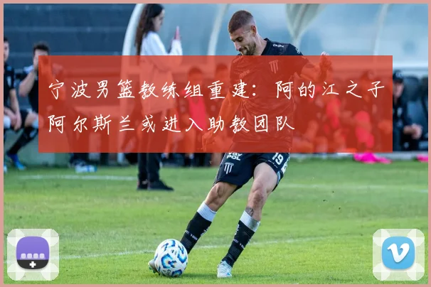 宁波男篮教练组重建：阿的江之子阿尔斯兰或进入助教团队