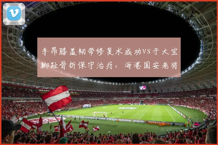 李昂膝盖韧带修复术成功vs于大宝脚趾骨折保守治疗，海港国安老将复出时间差三周